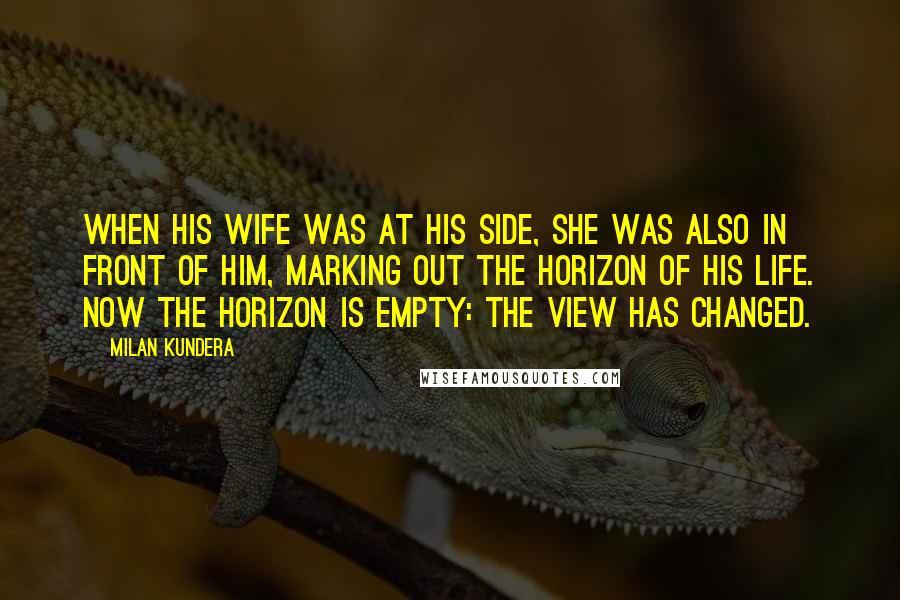 Milan Kundera Quotes: When his wife was at his side, she was also in front of him, marking out the horizon of his life. Now the horizon is empty: the view has changed.