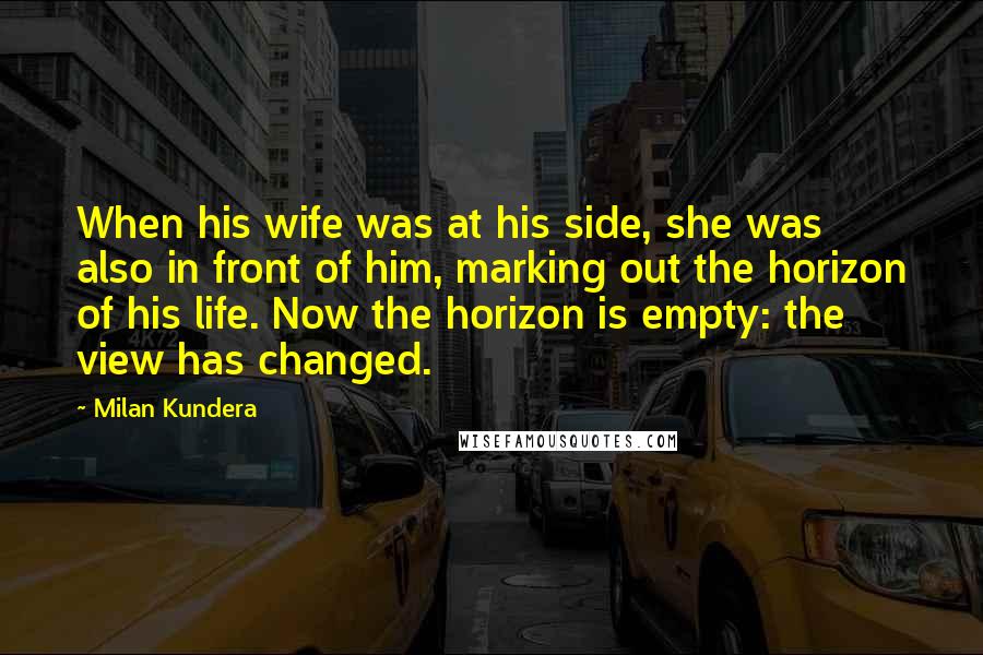 Milan Kundera Quotes: When his wife was at his side, she was also in front of him, marking out the horizon of his life. Now the horizon is empty: the view has changed.