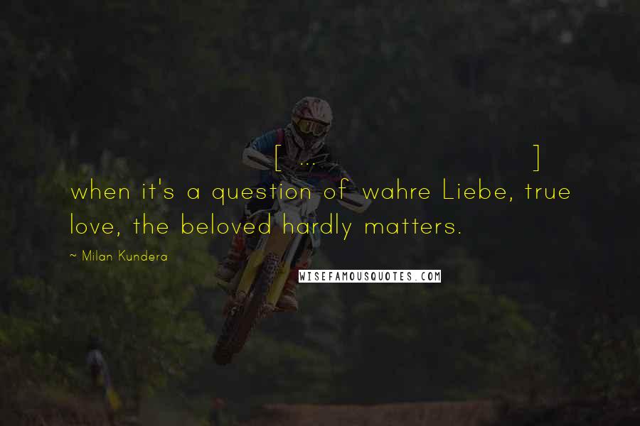 Milan Kundera Quotes: [ ... ] when it's a question of wahre Liebe, true love, the beloved hardly matters.