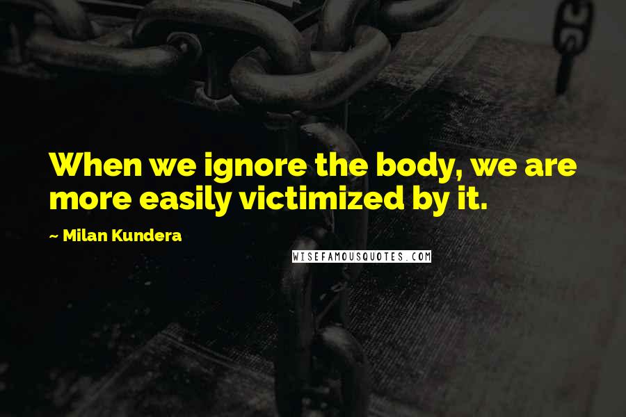 Milan Kundera Quotes: When we ignore the body, we are more easily victimized by it.