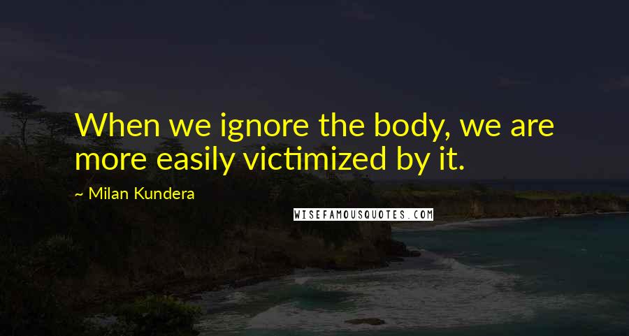 Milan Kundera Quotes: When we ignore the body, we are more easily victimized by it.