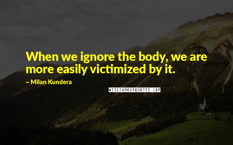 Milan Kundera Quotes: When we ignore the body, we are more easily victimized by it.