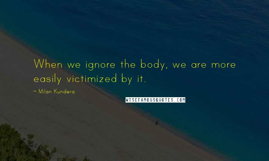 Milan Kundera Quotes: When we ignore the body, we are more easily victimized by it.