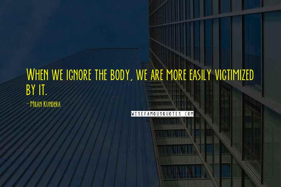 Milan Kundera Quotes: When we ignore the body, we are more easily victimized by it.