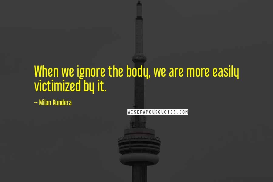 Milan Kundera Quotes: When we ignore the body, we are more easily victimized by it.