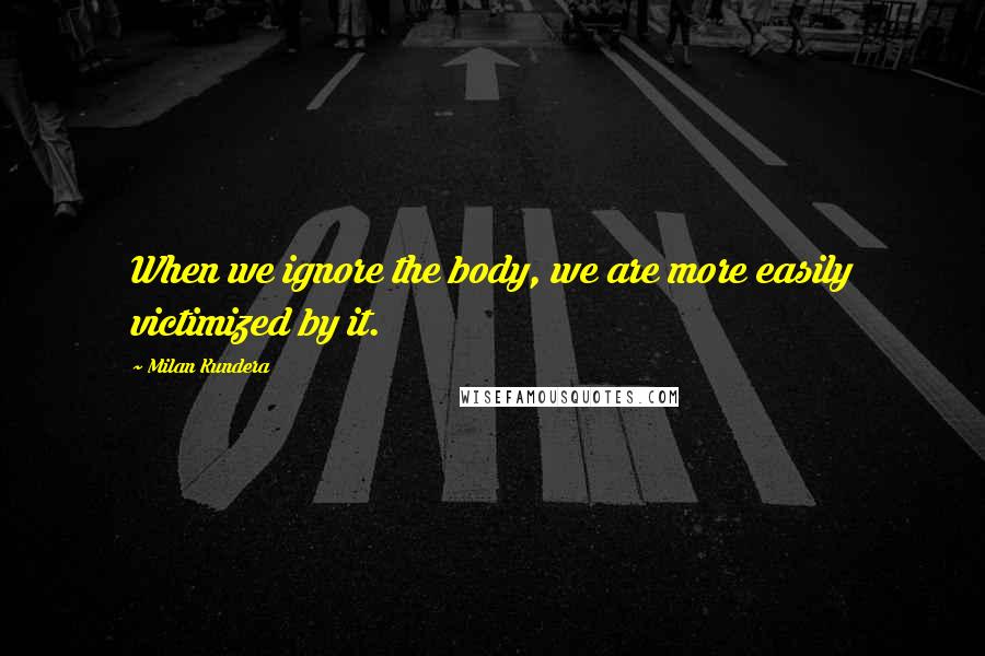 Milan Kundera Quotes: When we ignore the body, we are more easily victimized by it.