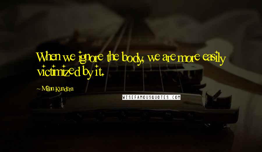 Milan Kundera Quotes: When we ignore the body, we are more easily victimized by it.