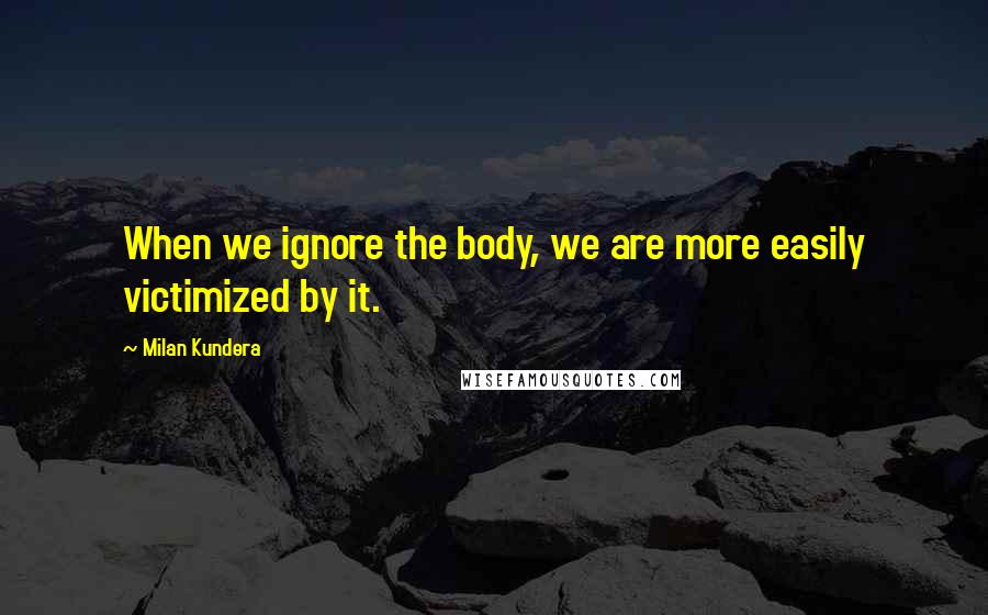 Milan Kundera Quotes: When we ignore the body, we are more easily victimized by it.