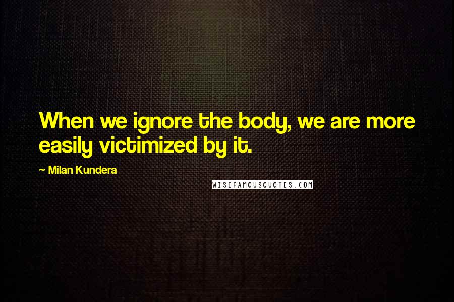 Milan Kundera Quotes: When we ignore the body, we are more easily victimized by it.