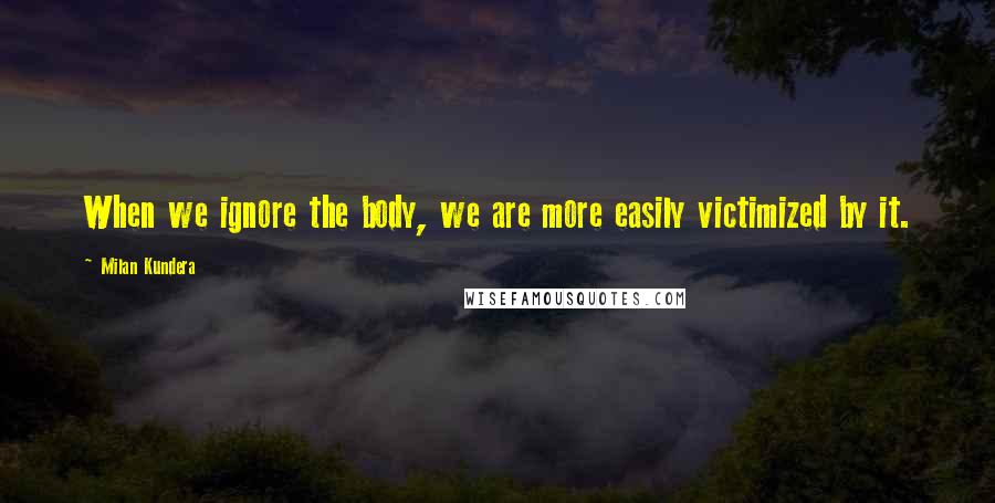 Milan Kundera Quotes: When we ignore the body, we are more easily victimized by it.