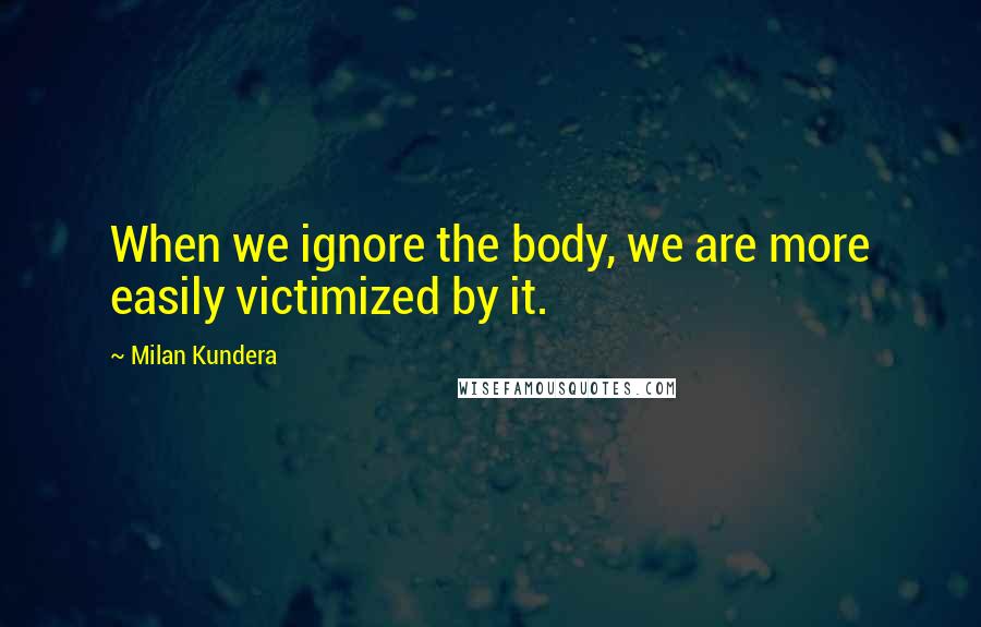 Milan Kundera Quotes: When we ignore the body, we are more easily victimized by it.