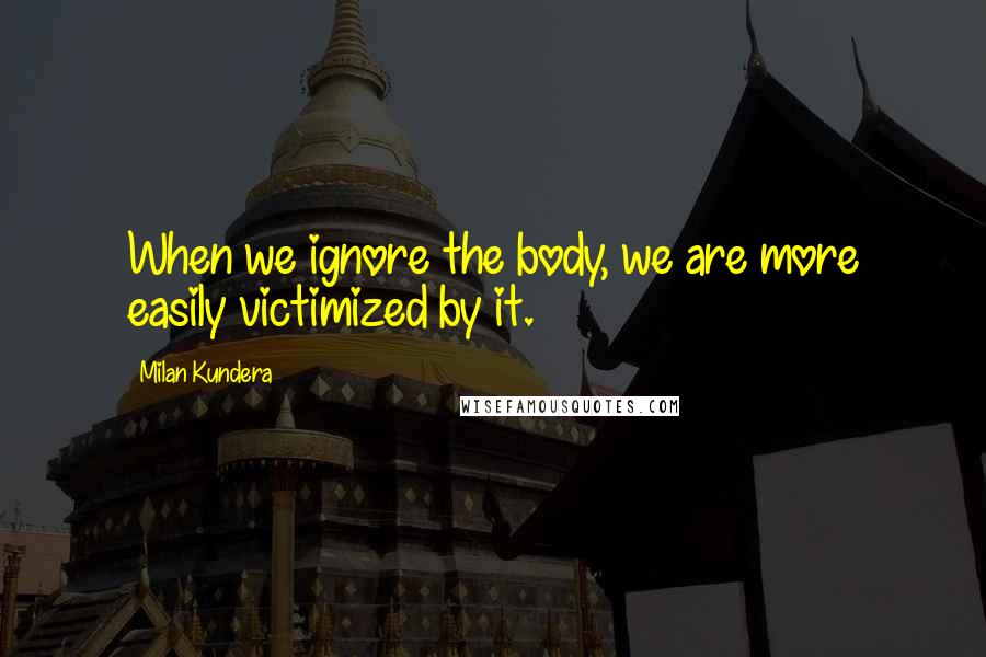 Milan Kundera Quotes: When we ignore the body, we are more easily victimized by it.