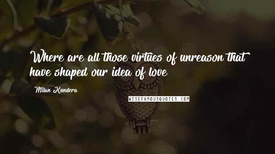 Milan Kundera Quotes: Where are all those virtues of unreason that have shaped our idea of love?