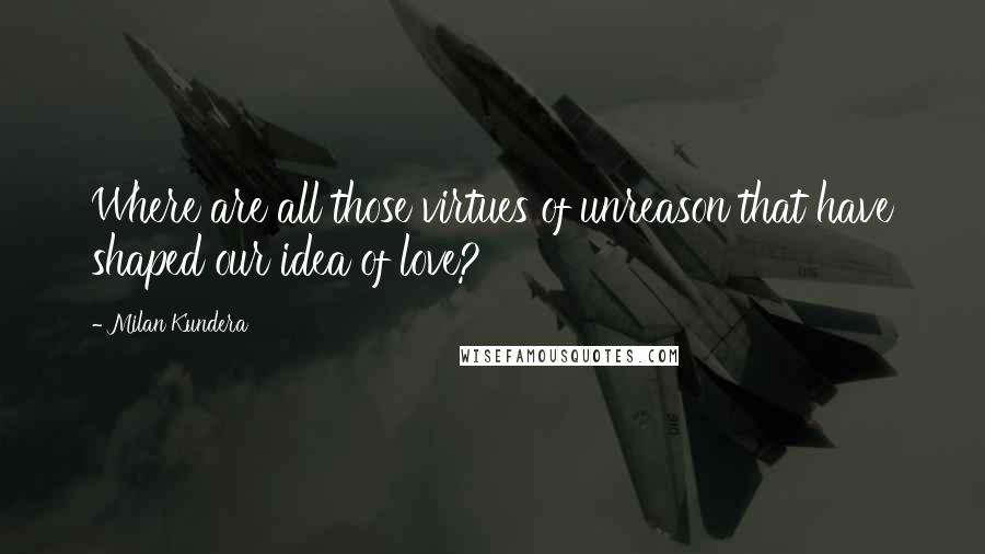 Milan Kundera Quotes: Where are all those virtues of unreason that have shaped our idea of love?