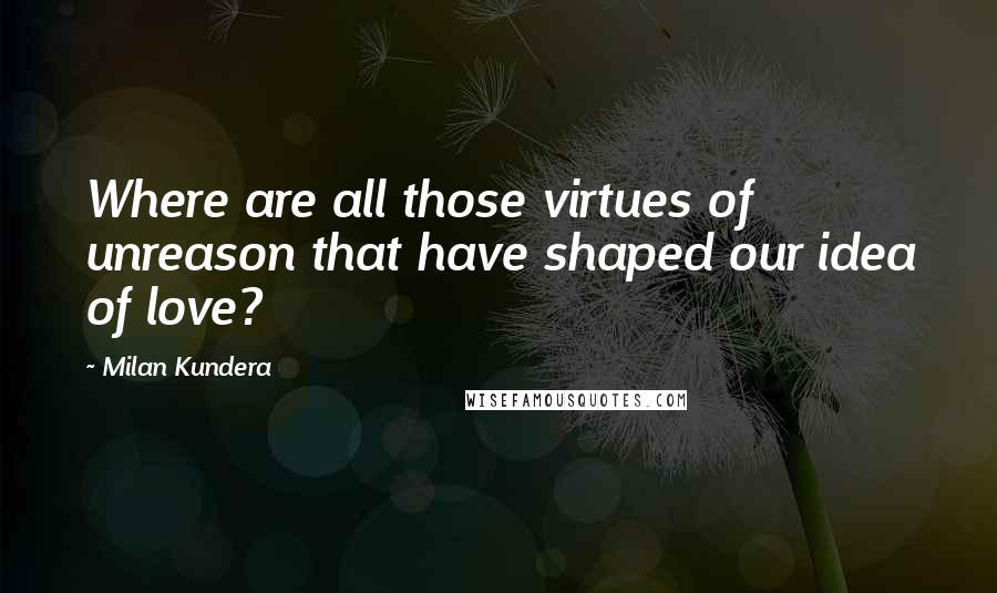 Milan Kundera Quotes: Where are all those virtues of unreason that have shaped our idea of love?