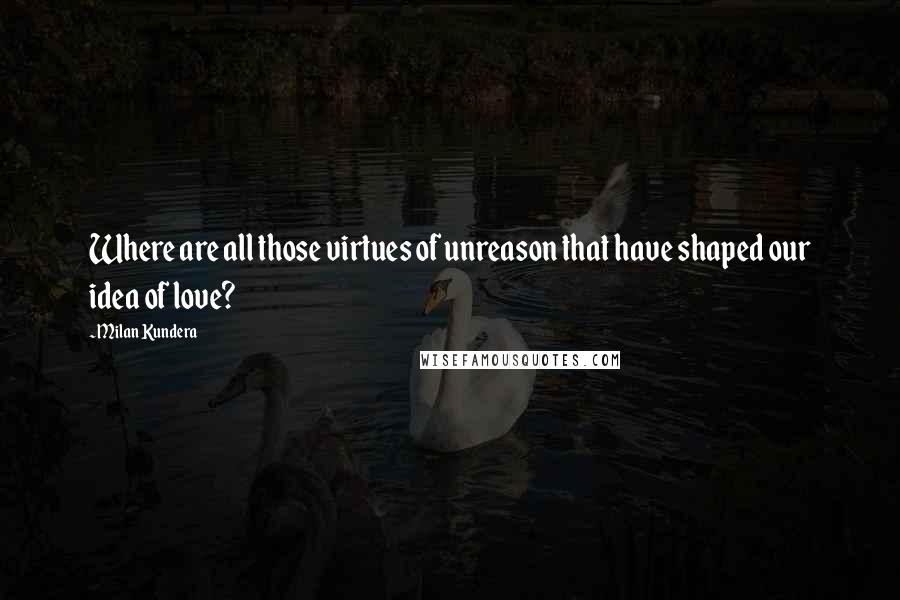 Milan Kundera Quotes: Where are all those virtues of unreason that have shaped our idea of love?