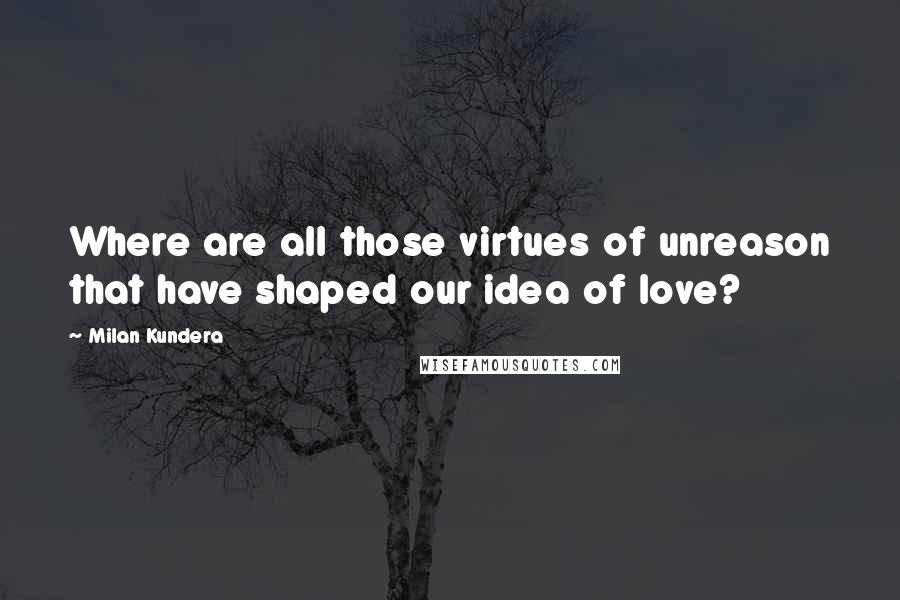 Milan Kundera Quotes: Where are all those virtues of unreason that have shaped our idea of love?