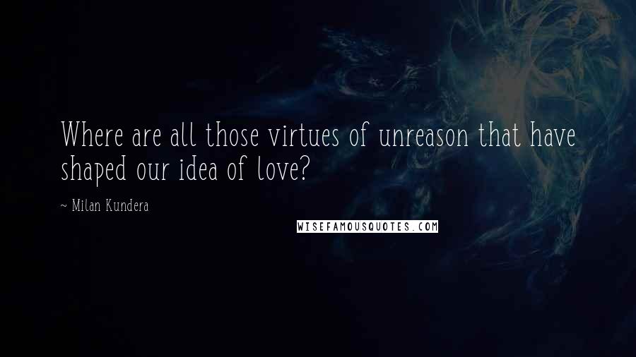 Milan Kundera Quotes: Where are all those virtues of unreason that have shaped our idea of love?