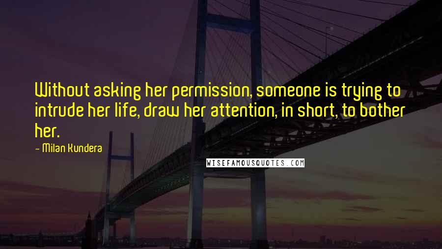 Milan Kundera Quotes: Without asking her permission, someone is trying to intrude her life, draw her attention, in short, to bother her.