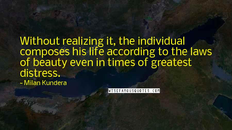 Milan Kundera Quotes: Without realizing it, the individual composes his life according to the laws of beauty even in times of greatest distress.