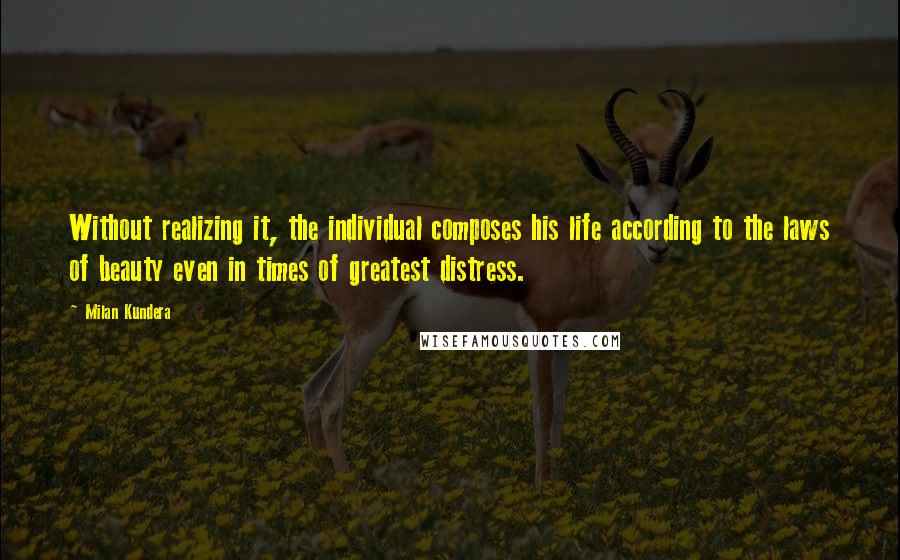 Milan Kundera Quotes: Without realizing it, the individual composes his life according to the laws of beauty even in times of greatest distress.