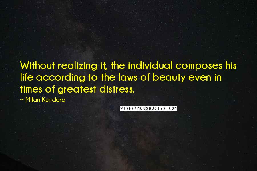 Milan Kundera Quotes: Without realizing it, the individual composes his life according to the laws of beauty even in times of greatest distress.