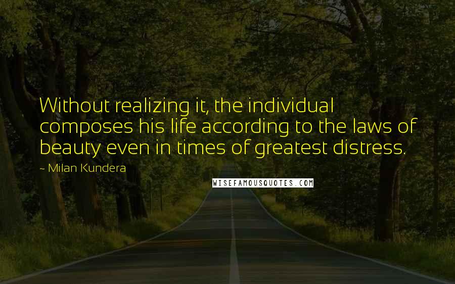 Milan Kundera Quotes: Without realizing it, the individual composes his life according to the laws of beauty even in times of greatest distress.
