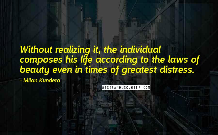 Milan Kundera Quotes: Without realizing it, the individual composes his life according to the laws of beauty even in times of greatest distress.