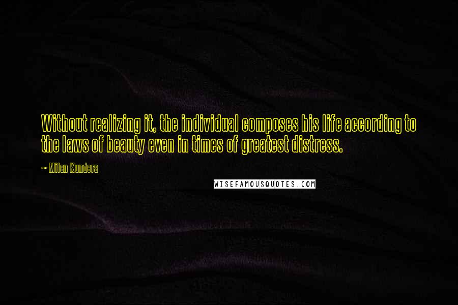 Milan Kundera Quotes: Without realizing it, the individual composes his life according to the laws of beauty even in times of greatest distress.