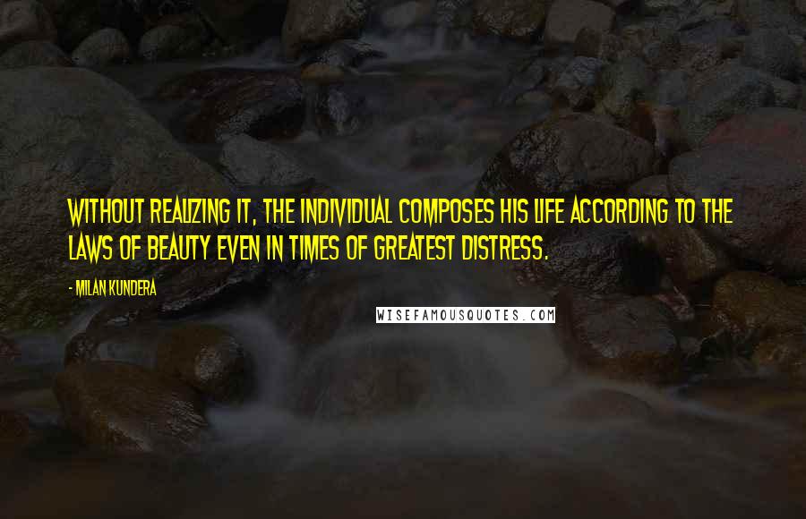 Milan Kundera Quotes: Without realizing it, the individual composes his life according to the laws of beauty even in times of greatest distress.