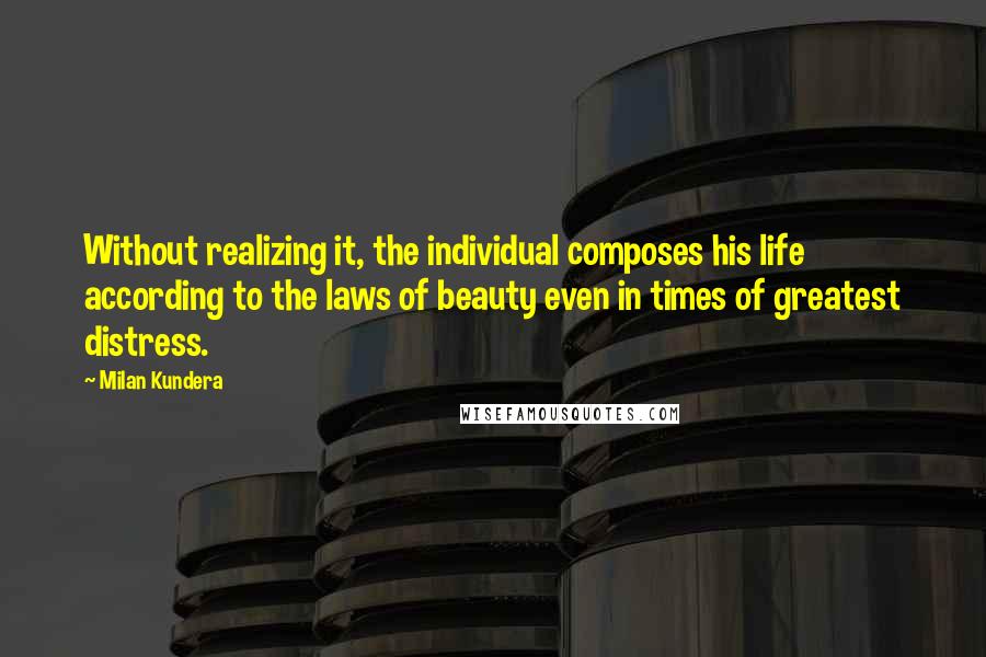 Milan Kundera Quotes: Without realizing it, the individual composes his life according to the laws of beauty even in times of greatest distress.