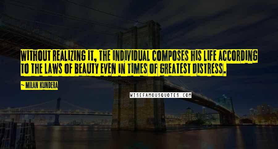 Milan Kundera Quotes: Without realizing it, the individual composes his life according to the laws of beauty even in times of greatest distress.
