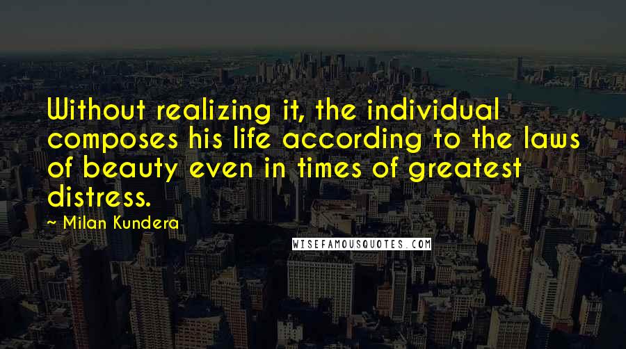 Milan Kundera Quotes: Without realizing it, the individual composes his life according to the laws of beauty even in times of greatest distress.