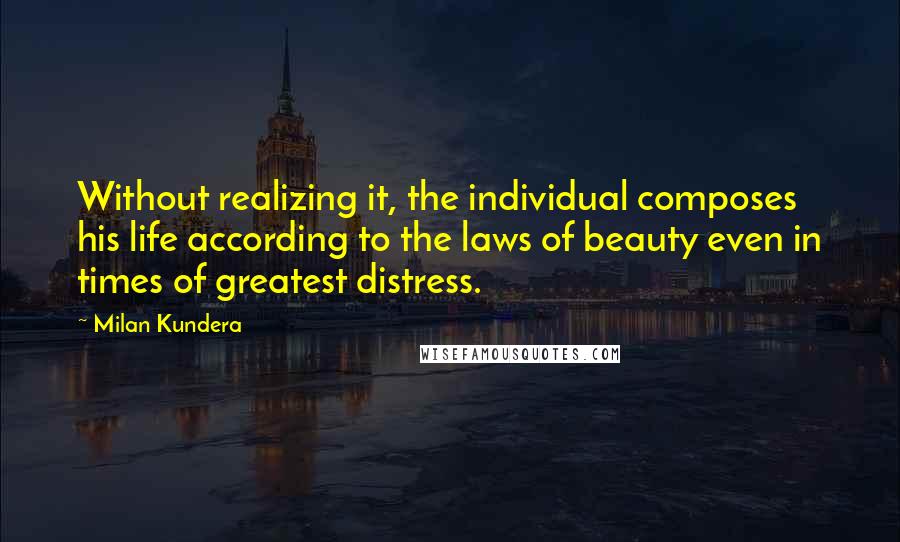 Milan Kundera Quotes: Without realizing it, the individual composes his life according to the laws of beauty even in times of greatest distress.
