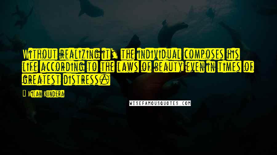 Milan Kundera Quotes: Without realizing it, the individual composes his life according to the laws of beauty even in times of greatest distress.