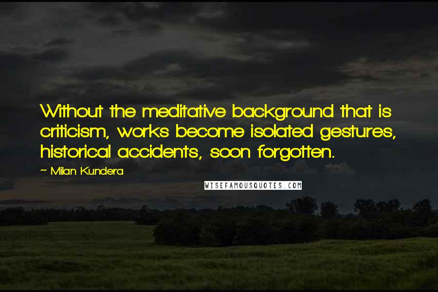 Milan Kundera Quotes: Without the meditative background that is criticism, works become isolated gestures, historical accidents, soon forgotten.