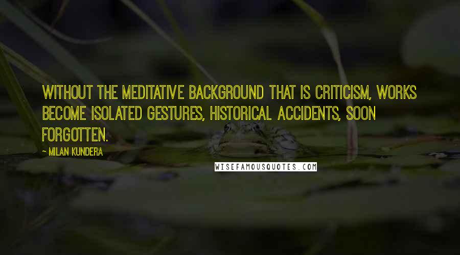 Milan Kundera Quotes: Without the meditative background that is criticism, works become isolated gestures, historical accidents, soon forgotten.
