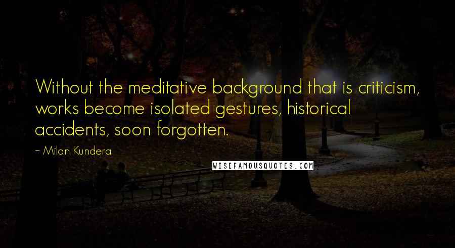 Milan Kundera Quotes: Without the meditative background that is criticism, works become isolated gestures, historical accidents, soon forgotten.