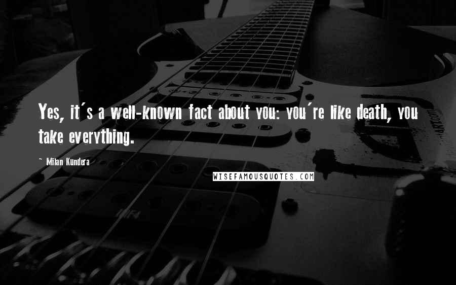 Milan Kundera Quotes: Yes, it's a well-known fact about you: you're like death, you take everything.