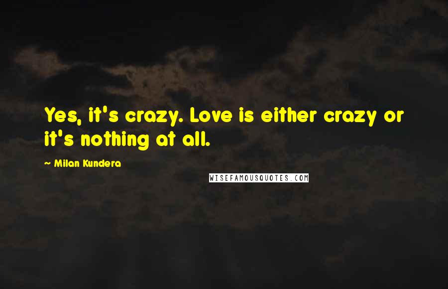 Milan Kundera Quotes: Yes, it's crazy. Love is either crazy or it's nothing at all.