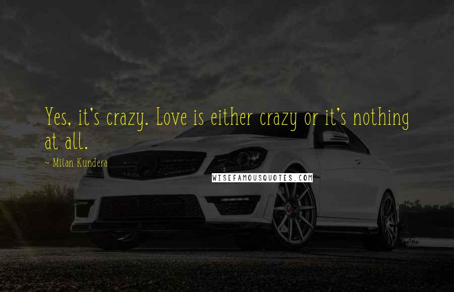 Milan Kundera Quotes: Yes, it's crazy. Love is either crazy or it's nothing at all.