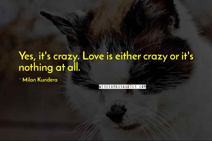 Milan Kundera Quotes: Yes, it's crazy. Love is either crazy or it's nothing at all.