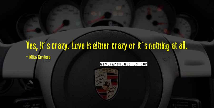 Milan Kundera Quotes: Yes, it's crazy. Love is either crazy or it's nothing at all.