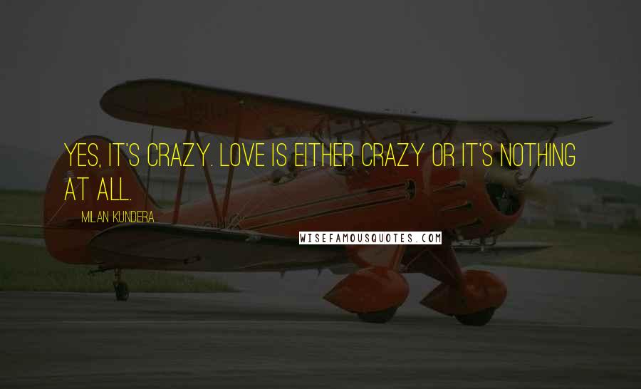 Milan Kundera Quotes: Yes, it's crazy. Love is either crazy or it's nothing at all.