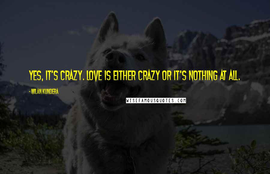 Milan Kundera Quotes: Yes, it's crazy. Love is either crazy or it's nothing at all.