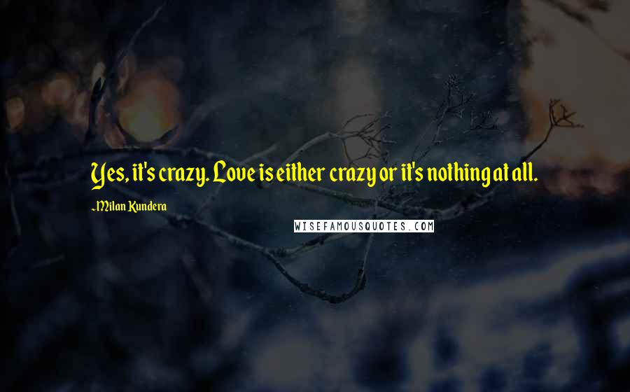 Milan Kundera Quotes: Yes, it's crazy. Love is either crazy or it's nothing at all.