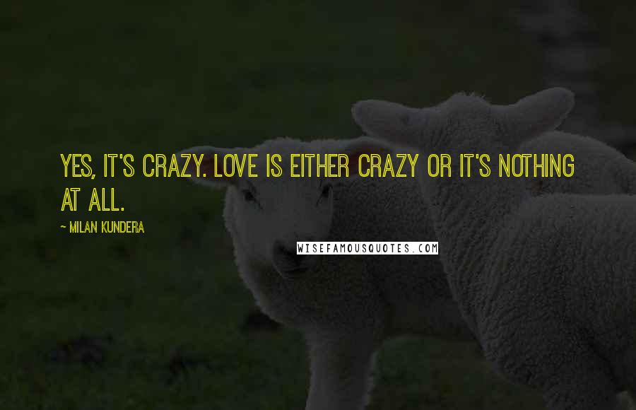 Milan Kundera Quotes: Yes, it's crazy. Love is either crazy or it's nothing at all.