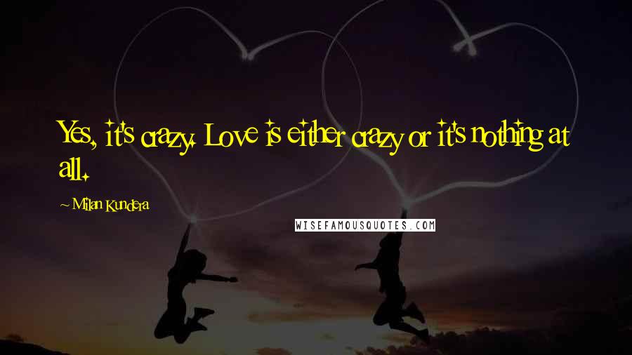 Milan Kundera Quotes: Yes, it's crazy. Love is either crazy or it's nothing at all.