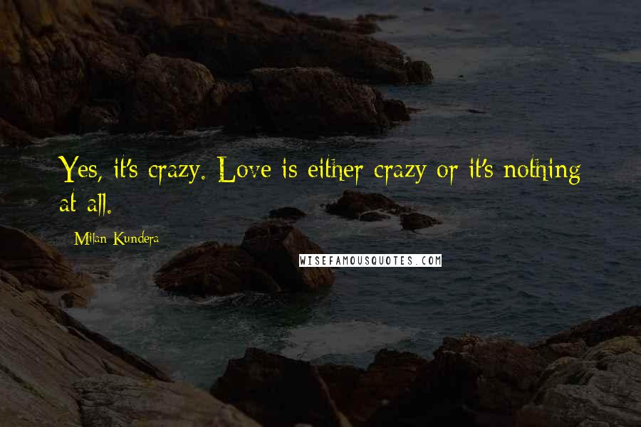 Milan Kundera Quotes: Yes, it's crazy. Love is either crazy or it's nothing at all.