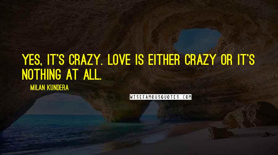 Milan Kundera Quotes: Yes, it's crazy. Love is either crazy or it's nothing at all.